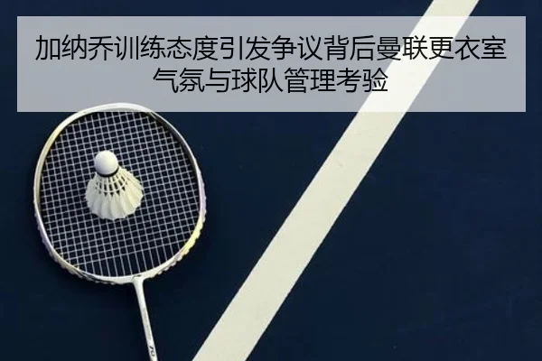 加纳乔训练态度引发争议背后曼联更衣室气氛与球队管理考验